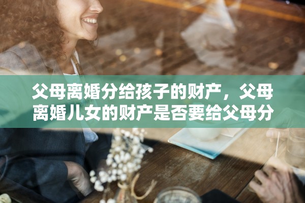 父母离婚分给孩子的财产，父母离婚儿女的财产是否要给父母分割