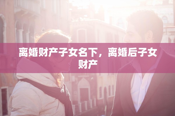 离婚财产子女名下，离婚后子女财产