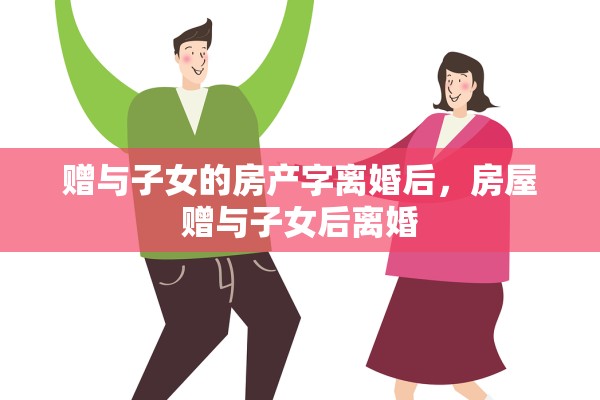 赠与子女的房产字离婚后，房屋赠与子女后离婚