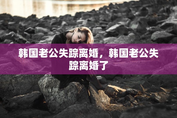 韩国老公失踪离婚，韩国老公失踪离婚了