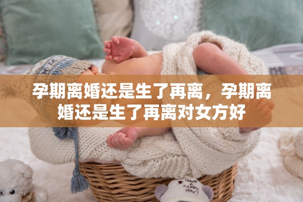 孕期离婚还是生了再离，孕期离婚还是生了再离对女方好