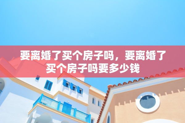 要离婚了买个房子吗，要离婚了买个房子吗要多少钱