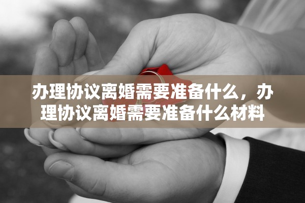 办理协议离婚需要准备什么，办理协议离婚需要准备什么材料
