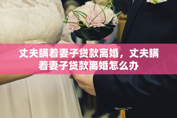 丈夫瞒着妻子贷款离婚，丈夫瞒着妻子贷款离婚怎么办