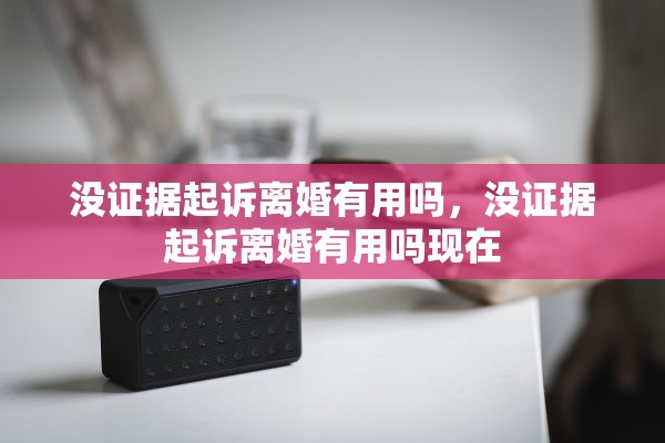 没证据起诉离婚有用吗，没证据起诉离婚有用吗现在
