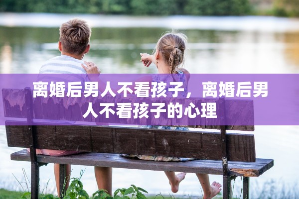 离婚后男人不看孩子，离婚后男人不看孩子的心理
