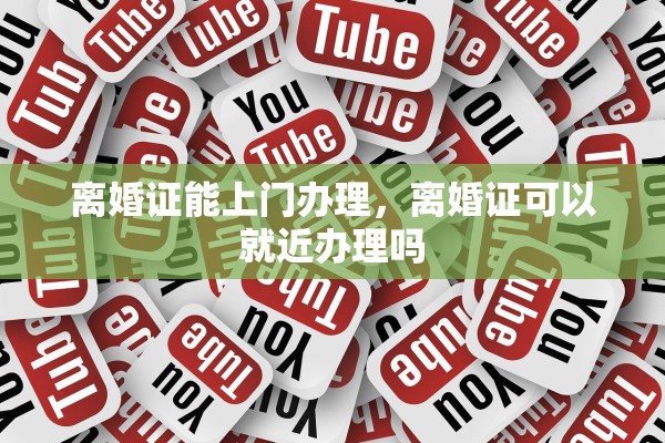 离婚证能上门办理，离婚证可以就近办理吗