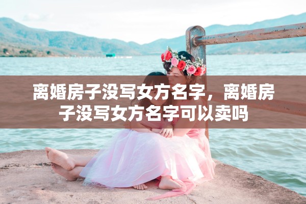 离婚房子没写女方名字，离婚房子没写女方名字可以卖吗