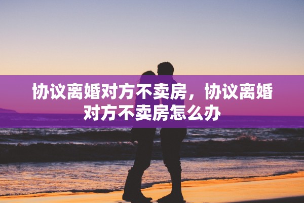 协议离婚对方不卖房，协议离婚对方不卖房怎么办