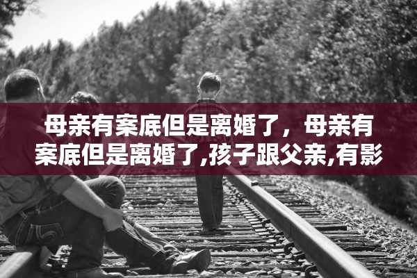 母亲有案底但是离婚了，母亲有案底但是离婚了,孩子跟父亲,有影响吗