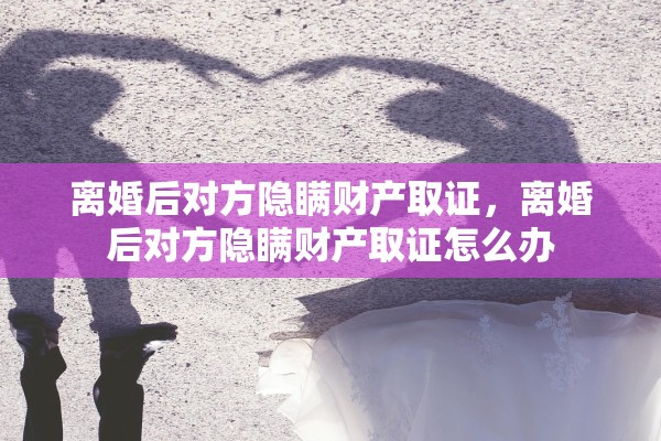 离婚后对方隐瞒财产取证，离婚后对方隐瞒财产取证怎么办