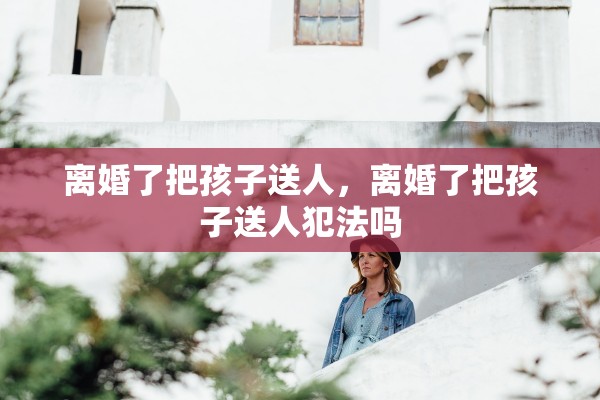 离婚了把孩子送人，离婚了把孩子送人犯法吗