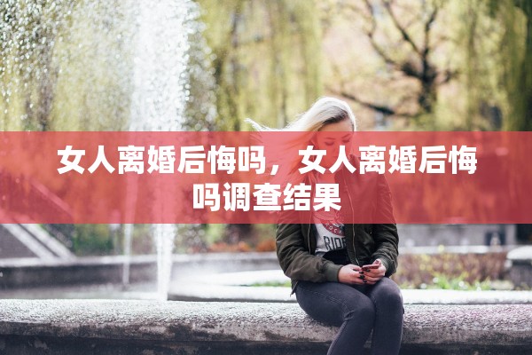 女人离婚后悔吗，女人离婚后悔吗调查结果