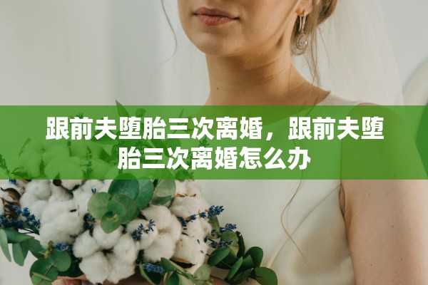 跟前夫堕胎三次离婚，跟前夫堕胎三次离婚怎么办