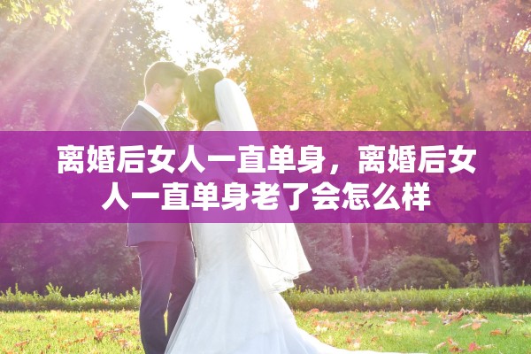 离婚后女人一直单身，离婚后女人一直单身老了会怎么样