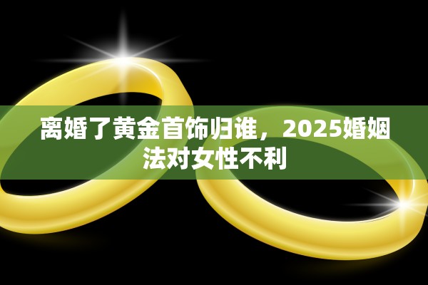 离婚了黄金首饰归谁，2025婚姻法对女性不利