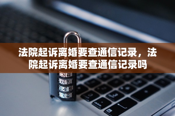 法院起诉离婚要查通信记录，法院起诉离婚要查通信记录吗