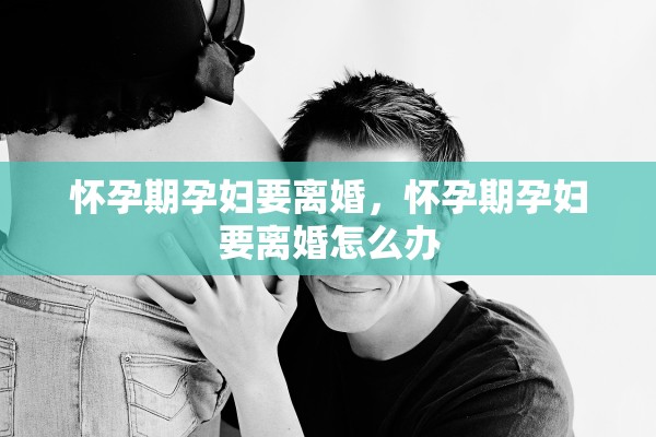 怀孕期孕妇要离婚，怀孕期孕妇要离婚怎么办