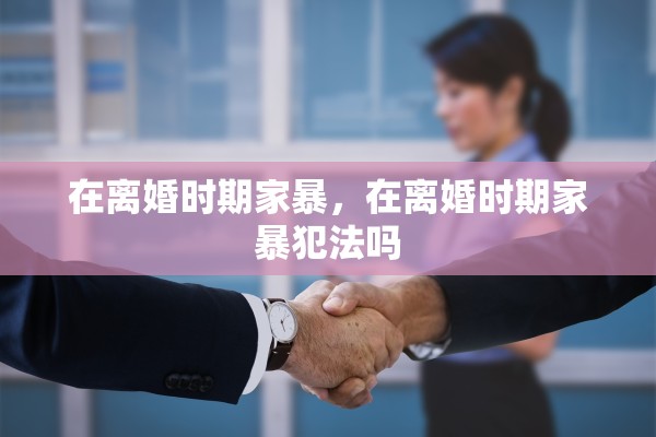 在离婚时期家暴，在离婚时期家暴犯法吗