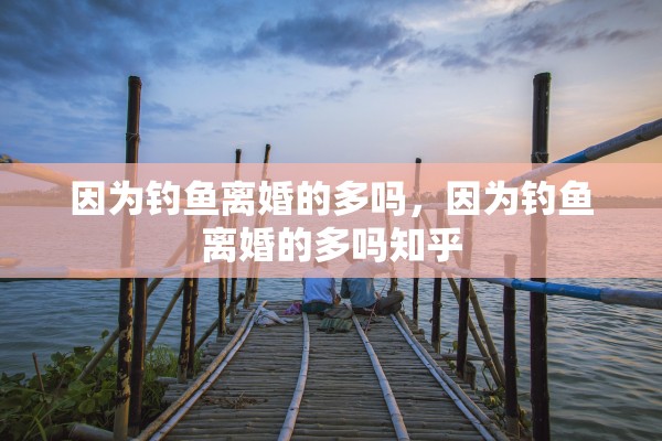 因为钓鱼离婚的多吗，因为钓鱼离婚的多吗知乎