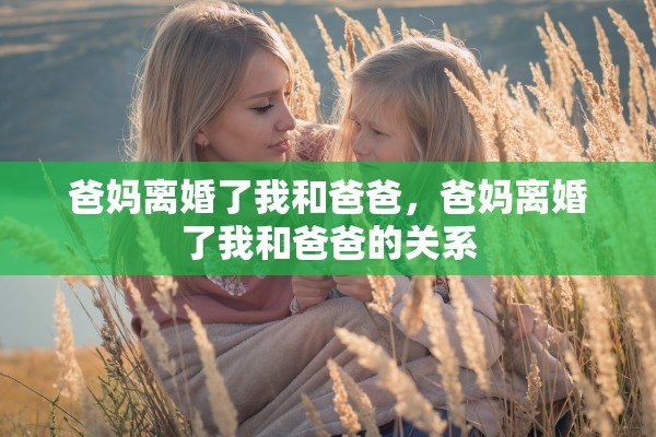 爸妈离婚了我和爸爸，爸妈离婚了我和爸爸的关系