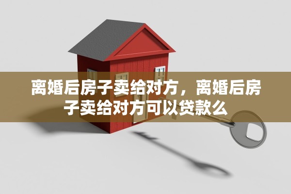 离婚后房子卖给对方，离婚后房子卖给对方可以贷款么