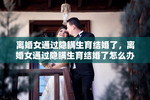 离婚女通过隐瞒生育结婚了，离婚女通过隐瞒生育结婚了怎么办