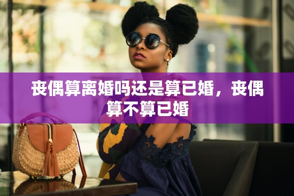 丧偶算离婚吗还是算已婚，丧偶算不算已婚