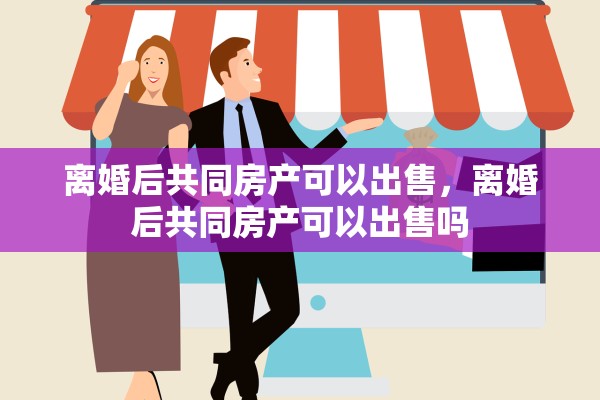 离婚后共同房产可以出售，离婚后共同房产可以出售吗