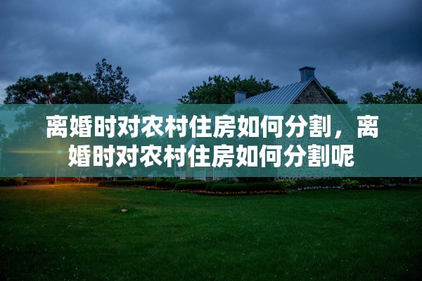 离婚时对农村住房如何分割，离婚时对农村住房如何分割呢