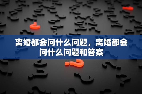 离婚都会问什么问题，离婚都会问什么问题和答案