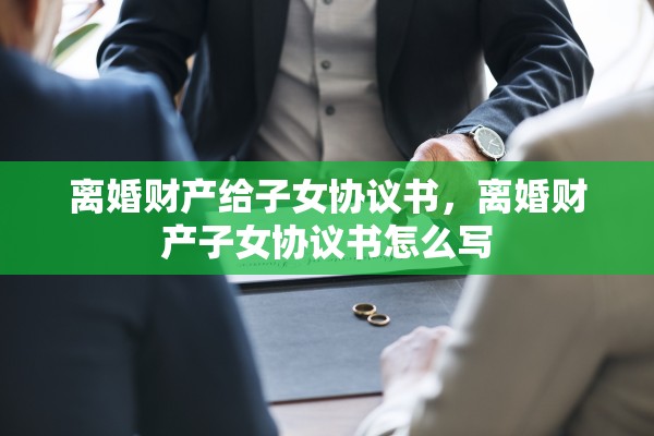 离婚财产给子女协议书，离婚财产子女协议书怎么写