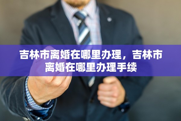 吉林市离婚在哪里办理，吉林市离婚在哪里办理手续
