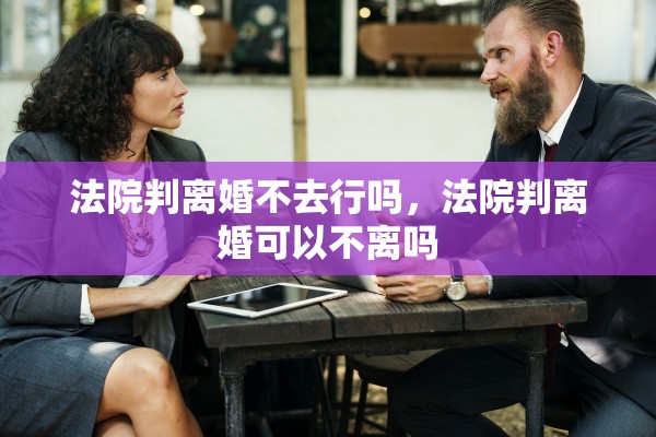 法院判离婚不去行吗，法院判离婚可以不离吗