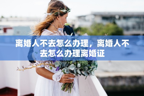 离婚人不去怎么办理，离婚人不去怎么办理离婚证