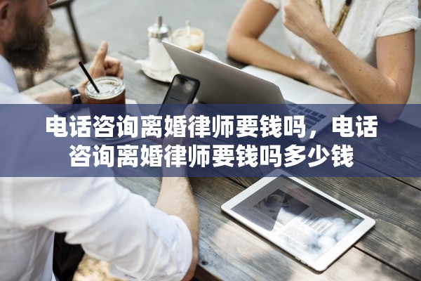 电话咨询离婚律师要钱吗，电话咨询离婚律师要钱吗多少钱