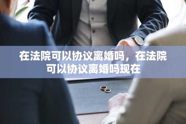 在法院可以协议离婚吗，在法院可以协议离婚吗现在