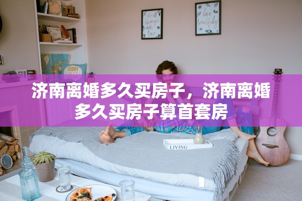 济南离婚多久买房子，济南离婚多久买房子算首套房
