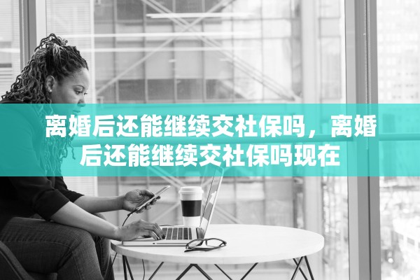 离婚后还能继续交社保吗，离婚后还能继续交社保吗现在