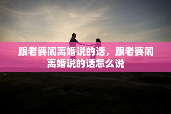 跟老婆闹离婚说的话，跟老婆闹离婚说的话怎么说
