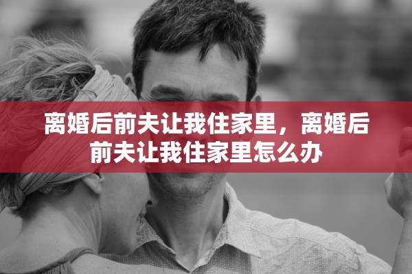 离婚后前夫让我住家里，离婚后前夫让我住家里怎么办