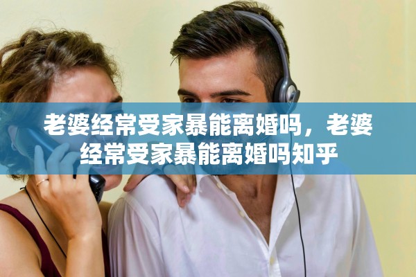 老婆经常受家暴能离婚吗，老婆经常受家暴能离婚吗知乎