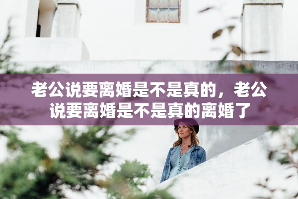 老公说要离婚是不是真的，老公说要离婚是不是真的离婚了