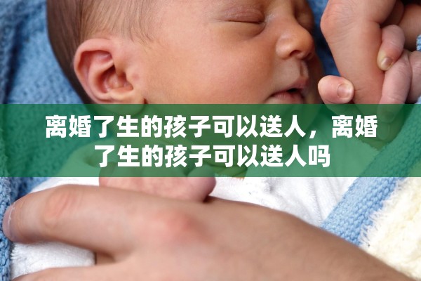 离婚了生的孩子可以送人，离婚了生的孩子可以送人吗