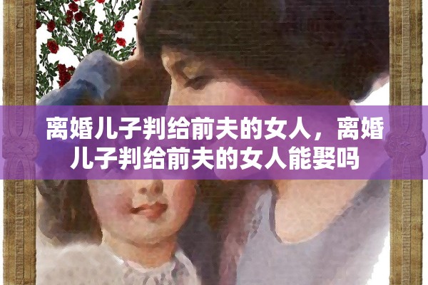 离婚儿子判给前夫的女人，离婚儿子判给前夫的女人能娶吗