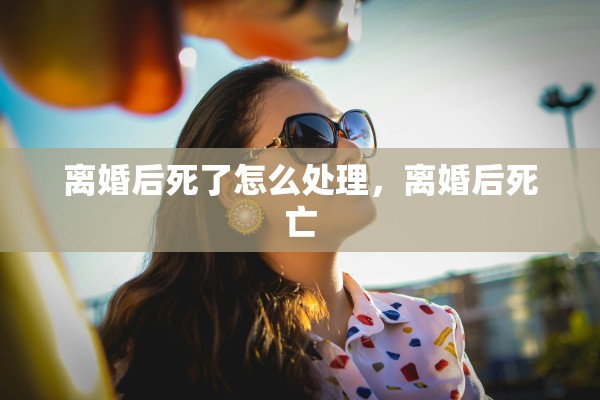 离婚后死了怎么处理，离婚后死亡