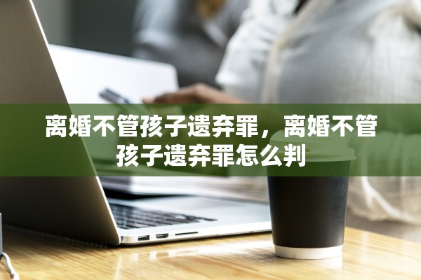 离婚不管孩子遗弃罪，离婚不管孩子遗弃罪怎么判