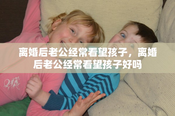 离婚后老公经常看望孩子，离婚后老公经常看望孩子好吗