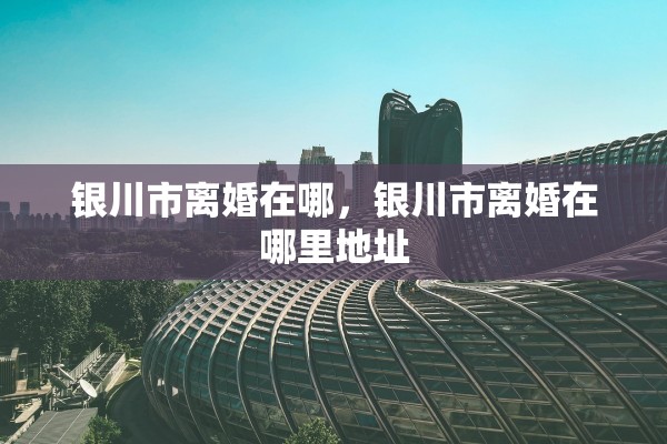银川市离婚在哪，银川市离婚在哪里地址