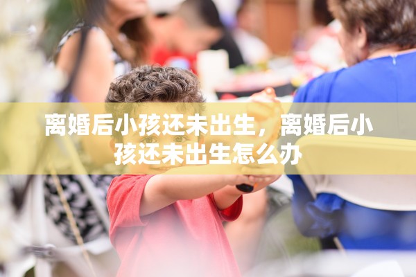 离婚后小孩还未出生，离婚后小孩还未出生怎么办